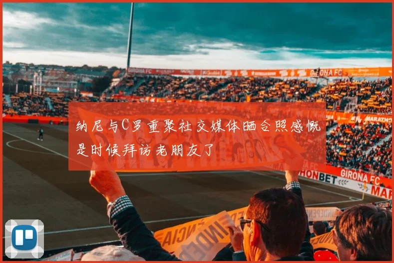 纳尼与C罗重聚社交媒体晒合照感慨是时候拜访老朋友了