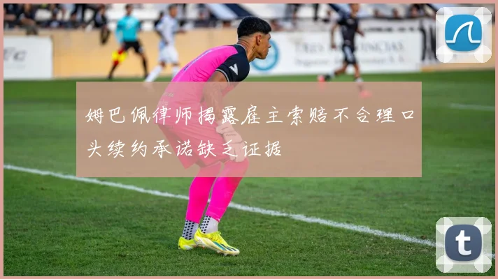 姆巴佩律师揭露雇主索赔不合理口头续约承诺缺乏证据