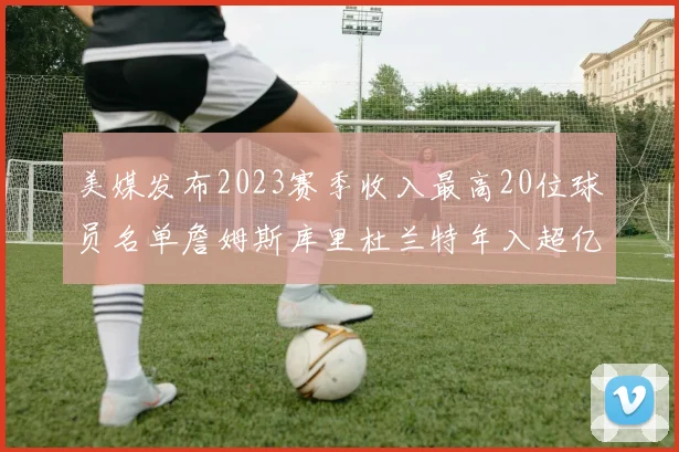美媒发布2023赛季收入最高20位球员名单詹姆斯库里杜兰特年入超亿