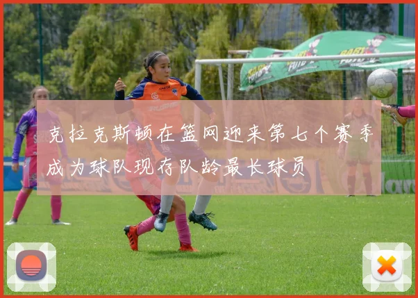 克拉克斯顿在篮网迎来第七个赛季成为球队现存队龄最长球员