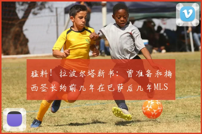 猛料！拉波尔塔新书：曾准备和梅西签长约前几年在巴萨后几年MLS