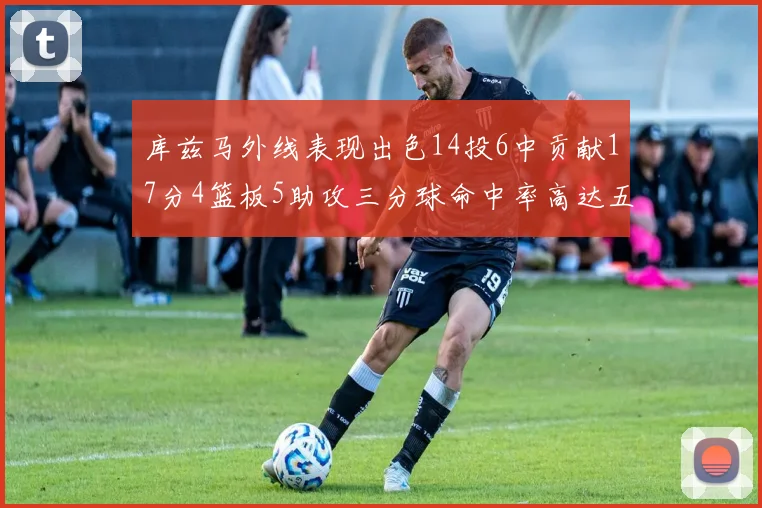 库兹马外线表现出色14投6中贡献17分4篮板5助攻三分球命中率高达五成