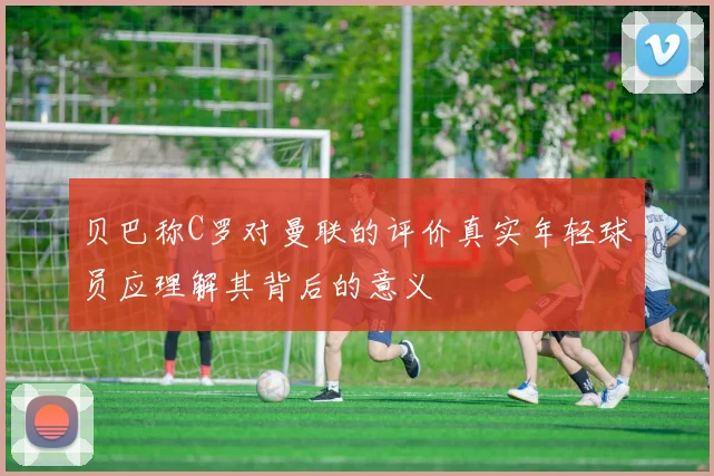 贝巴称C罗对曼联的评价真实年轻球员应理解其背后的意义