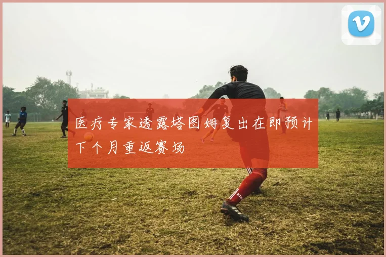 医疗专家透露塔图姆复出在即预计下个月重返赛场