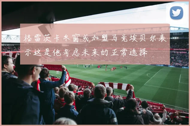 格雷茨卡冬窗或加盟马竞埃贝尔表示这是他考虑未来的正常选择