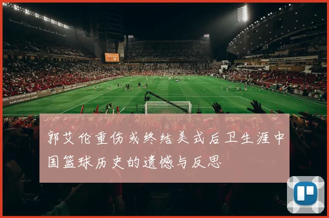 郭艾伦重伤或终结美式后卫生涯中国篮球历史的遗憾与反思