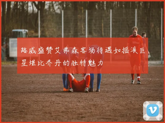 路威盛赞艾弗森客场待遇如摇滚巨星堪比乔丹的独特魅力