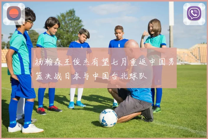 杨瀚森王俊杰有望七月重返中国男篮决战日本与中国台北球队