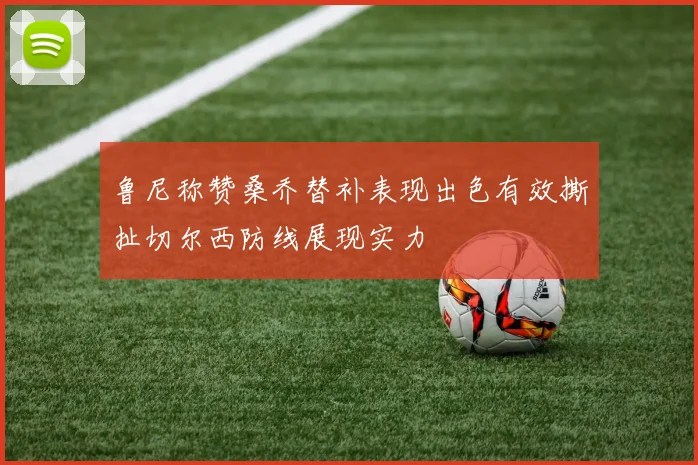 鲁尼称赞桑乔替补表现出色有效撕扯切尔西防线展现实力