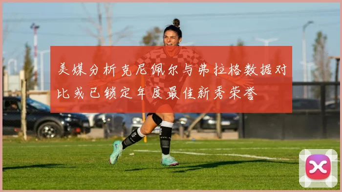 美媒分析克尼佩尔与弗拉格数据对比或已锁定年度最佳新秀荣誉