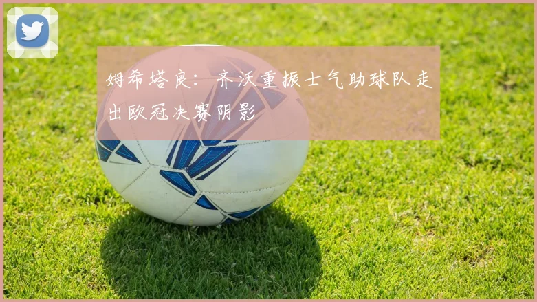 姆希塔良：齐沃重振士气助球队走出欧冠决赛阴影