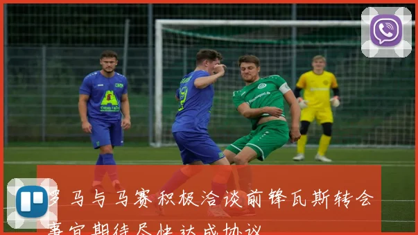 罗马与马赛积极洽谈前锋瓦斯转会事宜期待尽快达成协议