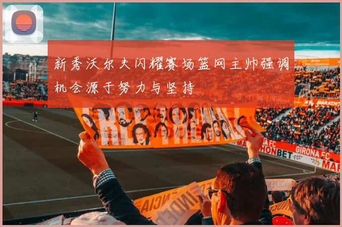 新秀沃尔夫闪耀赛场篮网主帅强调机会源于努力与坚持
