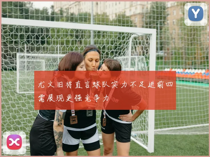 尤文旧将直言球队实力不足进前四需展现更强竞争力