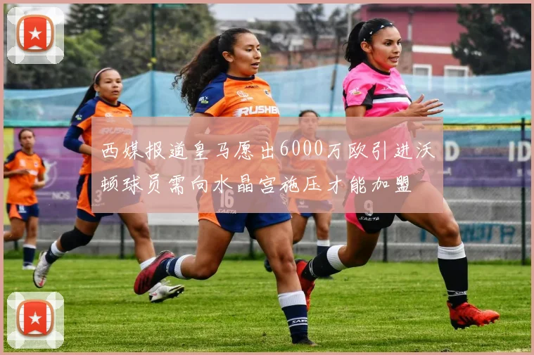 西媒报道皇马愿出6000万欧引进沃顿球员需向水晶宫施压才能加盟