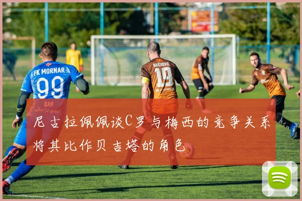 尼古拉佩佩谈C罗与梅西的竞争关系将其比作贝吉塔的角色