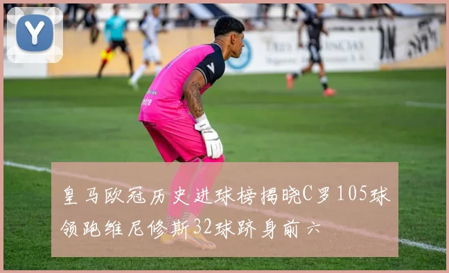 皇马欧冠历史进球榜揭晓C罗105球领跑维尼修斯32球跻身前六