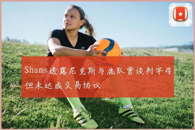 Shams透露尼克斯与鹿队曾谈判字母但未达成交易协议