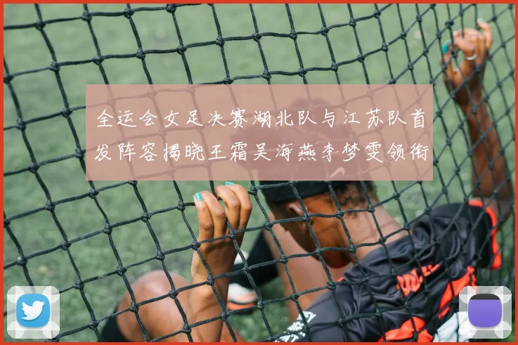全运会女足决赛湖北队与江苏队首发阵容揭晓王霜吴海燕李梦雯领衔出战