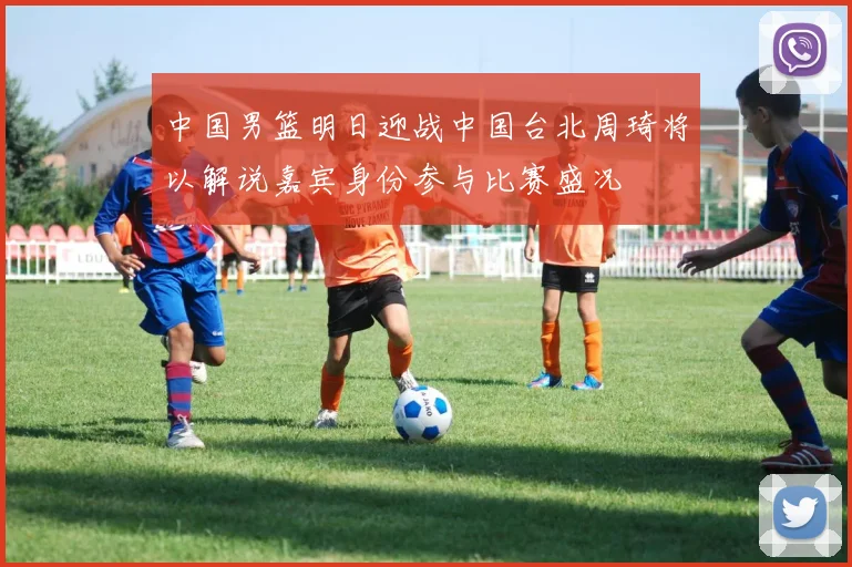 中国男篮明日迎战中国台北周琦将以解说嘉宾身份参与比赛盛况