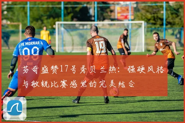 芬奇盛赞17号秀贝兰热：强硬风格与敏锐比赛感觉的完美结合