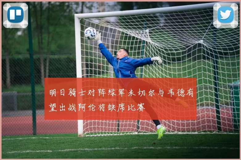 明日骑士对阵绿军米切尔与韦德有望出战阿伦将缺席比赛