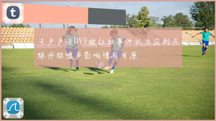 卡卢卢谈DV9被拉扯事件认为应判点球并称嘘声影响情有可原