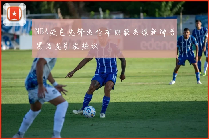 NBA染色先锋杰伦布朗获美媒新绰号黑马克引发热议