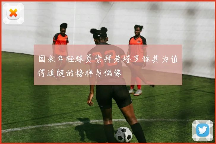 国米年轻球员崇拜劳塔罗称其为值得追随的榜样与偶像