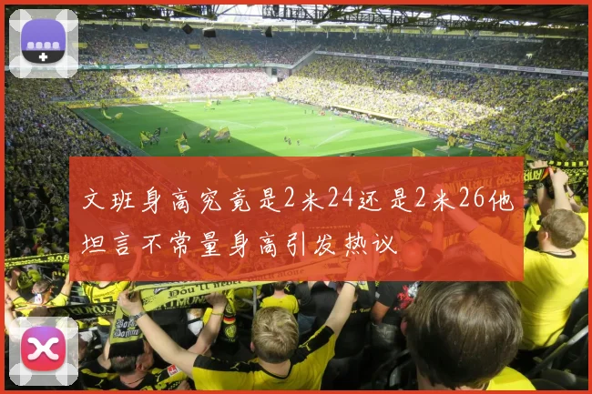 文班身高究竟是2米24还是2米26他坦言不常量身高引发热议