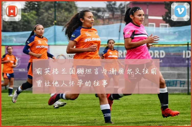 前英格兰国脚坦言与谢丽尔交往前曾让他人怀孕的往事