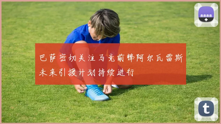 巴萨密切关注马竞前锋阿尔瓦雷斯未来引援计划持续进行
