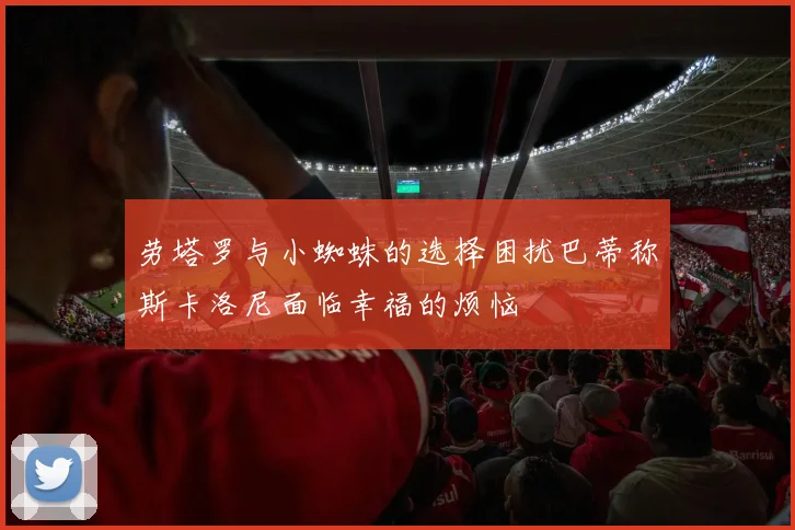 劳塔罗与小蜘蛛的选择困扰巴蒂称斯卡洛尼面临幸福的烦恼