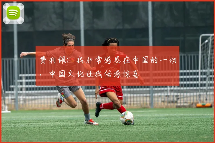 费利佩：我非常感恩在中国的一切，中国文化让我倍感惊喜